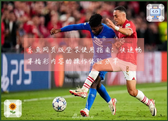 乐鱼网页版登录使用指南:快速畅享精彩内容的操作体验分享