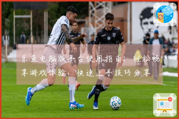 乐鱼电脑版平台使用指南：轻松畅享游戏体验，快速上手技巧分享