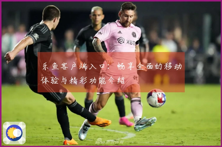 乐鱼客户端入口：畅享全面的移动体验与精彩功能介绍