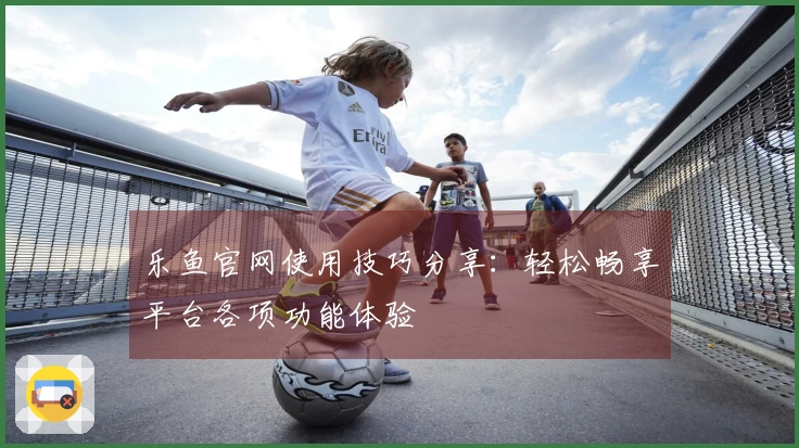 乐鱼官网使用技巧分享：轻松畅享平台各项功能体验