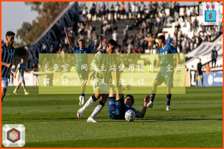 乐鱼官方网站主站使用指南：全面解析核心功能及注册流程