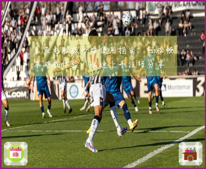 乐鱼电脑版平台使用指南：轻松畅享游戏体验，快速上手技巧分享