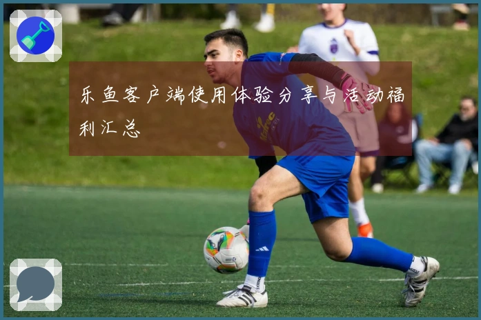 乐鱼客户端使用体验分享与活动福利汇总