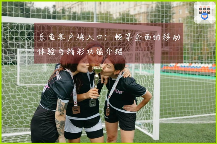 乐鱼客户端入口:畅享全面的移动体验与精彩功能介绍