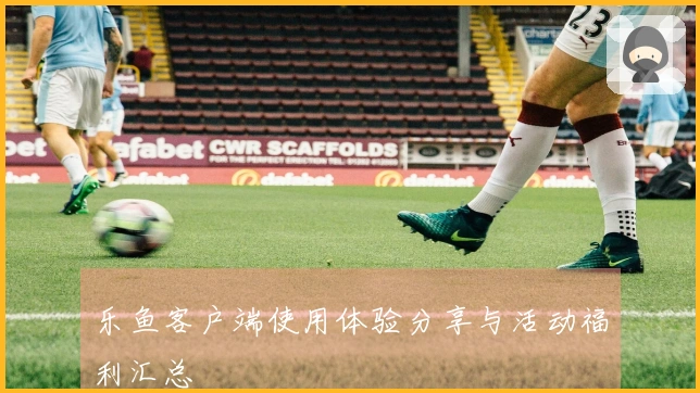 乐鱼客户端使用体验分享与活动福利汇总