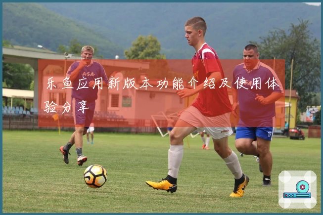 乐鱼应用新版本功能介绍及使用体验分享