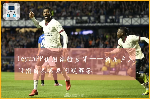 leyuAPP使用体验分享——新用户入门指南及常见问题解答