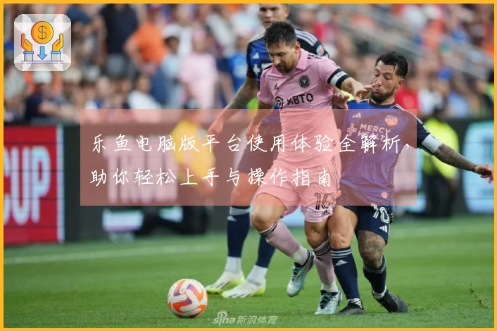 乐鱼电脑版平台使用体验全解析，助你轻松上手与操作指南