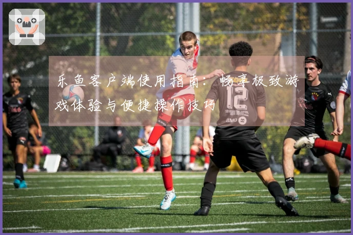 乐鱼客户端使用指南：畅享极致游戏体验与便捷操作技巧