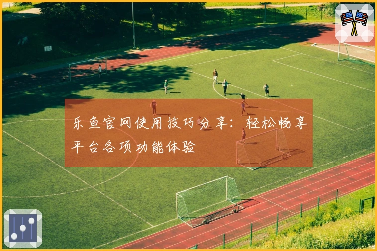 乐鱼官网使用技巧分享：轻松畅享平台各项功能体验